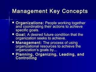 Management Key ConceptsManagement Key Concepts
 Organizations:Organizations: People working togetherPeople working together
and coordinating their actions to achieveand coordinating their actions to achieve
specific goals.specific goals.
 Goal:Goal: A desired future condition that theA desired future condition that the
organization seeks to achieve.organization seeks to achieve.
 Management:Management: The process of usingThe process of using
organizational resources to achieve theorganizational resources to achieve the
organization’s goals by...organization’s goals by...
 Planning, Organizing, Leading, andPlanning, Organizing, Leading, and
ControllingControlling
 