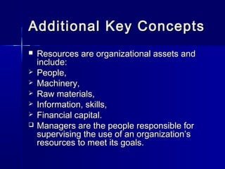 Additional Key ConceptsAdditional Key Concepts
 Resources are organizational assets andResources are organizational assets and
include:include:
 People,People,
 Machinery,Machinery,
 Raw materials,Raw materials,
 Information, skills,Information, skills,
 Financial capital.Financial capital.
 Managers are the people responsible forManagers are the people responsible for
supervising the use of an organization’ssupervising the use of an organization’s
resources to meet its goals.resources to meet its goals.
 