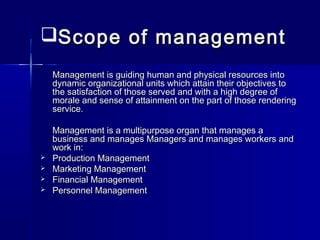 Scope of managementScope of management
Management is guiding human and physical resources intoManagement is guiding human and physical resources into
dynamic organizational units which attain their objectives todynamic organizational units which attain their objectives to
the satisfaction of those served and with a high degree ofthe satisfaction of those served and with a high degree of
morale and sense of attainment on the part of those renderingmorale and sense of attainment on the part of those rendering
service.service.
Management is a multipurpose organ that manages aManagement is a multipurpose organ that manages a
business and manages Managers and manages workers andbusiness and manages Managers and manages workers and
work in:work in:
 Production ManagementProduction Management
 Marketing ManagementMarketing Management
 Financial ManagementFinancial Management
 Personnel ManagementPersonnel Management
 