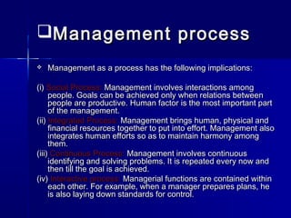 Management processManagement process
 Management as a process has the following implications:Management as a process has the following implications:
(i)(i) Social Process:Social Process: Management involves interactions amongManagement involves interactions among
people. Goals can be achieved only when relations betweenpeople. Goals can be achieved only when relations between
people are productive. Human factor is the most important partpeople are productive. Human factor is the most important part
of the management.of the management.
(ii)(ii) Integrated Process:Integrated Process: Management brings human, physical andManagement brings human, physical and
financial resources together to put into effort. Management alsofinancial resources together to put into effort. Management also
integrates human efforts so as to maintain harmony amongintegrates human efforts so as to maintain harmony among
them.them.
(iii)(iii) Continuous Process:Continuous Process: Management involves continuousManagement involves continuous
identifying and solving problems. It is repeated every now andidentifying and solving problems. It is repeated every now and
then till the goal is achieved.then till the goal is achieved.
(iv)(iv) Interactive process:Interactive process: Managerial functions are contained withinManagerial functions are contained within
each other. For example, when a manager prepares plans, heeach other. For example, when a manager prepares plans, he
is also laying down standards for control.is also laying down standards for control.
 