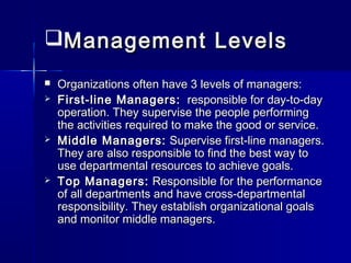 Management LevelsManagement Levels
 Organizations often have 3 levels of managers:Organizations often have 3 levels of managers:
 First-line Managers:First-line Managers: responsible for day-to-dayresponsible for day-to-day
operation. They supervise the people performingoperation. They supervise the people performing
the activities required to make the good or service.the activities required to make the good or service.
 Middle Managers:Middle Managers: Supervise first-line managers.Supervise first-line managers.
They are also responsible to find the best way toThey are also responsible to find the best way to
use departmental resources to achieve goals.use departmental resources to achieve goals.
 Top Managers:Top Managers: Responsible for the performanceResponsible for the performance
of all departments and have cross-departmentalof all departments and have cross-departmental
responsibility. They establish organizational goalsresponsibility. They establish organizational goals
and monitor middle managers.and monitor middle managers.
 