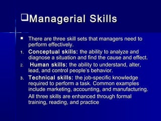 Managerial SkillsManagerial Skills
 There are three skill sets that managers need toThere are three skill sets that managers need to
perform effectively.perform effectively.
1.1. Conceptual skills:Conceptual skills: the ability to analyze andthe ability to analyze and
diagnose a situation and find the cause and effect.diagnose a situation and find the cause and effect.
2.2. Human skills:Human skills: the ability to understand, alter,the ability to understand, alter,
lead, and control people’s behavior.lead, and control people’s behavior.
3.3. Technical skills:Technical skills: the job-specific knowledgethe job-specific knowledge
required to perform a task. Common examplesrequired to perform a task. Common examples
include marketing, accounting, and manufacturing.include marketing, accounting, and manufacturing.
All three skills are enhanced through formalAll three skills are enhanced through formal
training, reading, and practicetraining, reading, and practice
 
