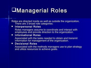 Managerial RolesManagerial Roles
Roles are directed inside as well as outside the organization.Roles are directed inside as well as outside the organization.
There are 3 broad role categories:There are 3 broad role categories:
 Interpersonal RolesInterpersonal Roles
Roles managers assume to coordinate and interact withRoles managers assume to coordinate and interact with
employees and provide direction to the organization.employees and provide direction to the organization.
 Informational RolesInformational Roles
Associated with the tasks needed to obtain and transmitAssociated with the tasks needed to obtain and transmit
information for management of the organization.information for management of the organization.
 Decisional RolesDecisional Roles
Associated with the methods managers use to plan strategyAssociated with the methods managers use to plan strategy
and utilize resources to achieve goals.and utilize resources to achieve goals.
 