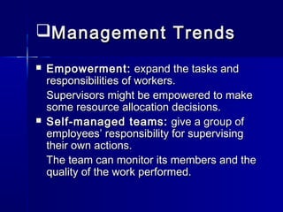 Management TrendsManagement Trends
 Empowerment:Empowerment: expand the tasks andexpand the tasks and
responsibilities of workers.responsibilities of workers.
Supervisors might be empowered to makeSupervisors might be empowered to make
some resource allocation decisions.some resource allocation decisions.
 Self-managed teams:Self-managed teams: give a group ofgive a group of
employees’ responsibility for supervisingemployees’ responsibility for supervising
their own actions.their own actions.
The team can monitor its members and theThe team can monitor its members and the
quality of the work performed.quality of the work performed.
 