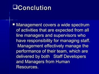 ConclutionConclution
 Management covers a wide spectrumManagement covers a wide spectrum
of activities that are expected from allof activities that are expected from all
line managers and supervisors wholine managers and supervisors who
have responsibility for managing staff.have responsibility for managing staff.
Management effectively manage theManagement effectively manage the
performance of their team, which areperformance of their team, which are
delivered by both Staff Developersdelivered by both Staff Developers
and Managers from Humanand Managers from Human
Resources.Resources.
 