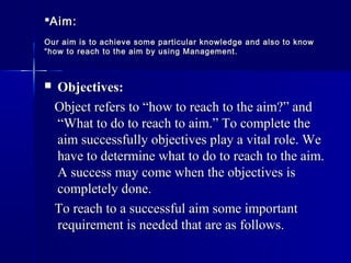 Aim:Aim:
Our aim is to achieve some particular knowledge and also to knowOur aim is to achieve some particular knowledge and also to know
“how to reach to the aim by using Management.“how to reach to the aim by using Management.
 Objectives:Objectives:
Object refers to “how to reach to the aim?” andObject refers to “how to reach to the aim?” and
“What to do to reach to aim.” To complete the“What to do to reach to aim.” To complete the
aim successfully objectives play a vital role. Weaim successfully objectives play a vital role. We
have to determine what to do to reach to the aim.have to determine what to do to reach to the aim.
A success may come when the objectives isA success may come when the objectives is
completely done.completely done.
To reach to a successful aim some importantTo reach to a successful aim some important
requirement is needed that are as follows.requirement is needed that are as follows.
 