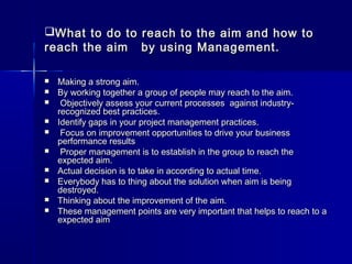 What to do to reach to the aim and how toWhat to do to reach to the aim and how to
reach the aim by using Management.reach the aim by using Management.
 Making a strong aim.Making a strong aim.
 By working together a group of people may reach to the aim.By working together a group of people may reach to the aim.
 Objectively assess your current processes  against industry-Objectively assess your current processes  against industry-
recognized best practices.recognized best practices.
 Identify gaps in your project management practices.Identify gaps in your project management practices.
 Focus on improvement opportunities to drive your businessFocus on improvement opportunities to drive your business
performance resultsperformance results
 Proper management is to establish in the group to reach theProper management is to establish in the group to reach the
expected aim.expected aim.
 Actual decision is to take in according to actual time.Actual decision is to take in according to actual time.
 Everybody has to thing about the solution when aim is beingEverybody has to thing about the solution when aim is being
destroyed.destroyed.
 Thinking about the improvement of the aim.Thinking about the improvement of the aim.
 These management points are very important that helps to reach to aThese management points are very important that helps to reach to a
expected aimexpected aim
 