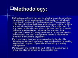 Methodology:Methodology:
Methodology refers to the way by which we can do somethingMethodology refers to the way by which we can do something
by following some management. Each and every aim has toby following some management. Each and every aim has to
complete by maintaining the Management. To complete thecomplete by maintaining the Management. To complete the
objectives at first methodology needs to point out the problemobjectives at first methodology needs to point out the problem
and actual solution of the requirements of the objectives. Ifand actual solution of the requirements of the objectives. If
any major problem is seen in the objectives then an accurateany major problem is seen in the objectives then an accurate
methods may be taken to eliminate the problem. If themethods may be taken to eliminate the problem. If the
objectives is seen accurately and there is no any mistake forobjectives is seen accurately and there is no any mistake for
the expected aim then Management needs to more betterthe expected aim then Management needs to more better
idea that may fulfill the objectives.idea that may fulfill the objectives.
Each and every task has to do according to the plan. ByEach and every task has to do according to the plan. By
focusing an aim each and every task may be done by workingfocusing an aim each and every task may be done by working
together with a group of people and by making a strongtogether with a group of people and by making a strong
management.management.
Participation and mentality to work of the all members of aParticipation and mentality to work of the all members of a
group can also be helpful for the expected aim.group can also be helpful for the expected aim.
 