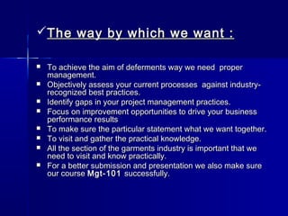The way by which we want :The way by which we want :
 To achieve the aim of deferments way we need properTo achieve the aim of deferments way we need proper
management.management.
 Objectively assess your current processes  against industry-Objectively assess your current processes  against industry-
recognized best practices.recognized best practices.
 Identify gaps in your project management practices.Identify gaps in your project management practices.
 Focus on improvement opportunities to drive your businessFocus on improvement opportunities to drive your business
performance resultsperformance results
 To make sure the particular statement what we want together.To make sure the particular statement what we want together.
 To visit and gather the practical knowledge.To visit and gather the practical knowledge.
 All the section of the garments industry is important that weAll the section of the garments industry is important that we
need to visit and know practically.need to visit and know practically.
 For a better submission and presentation we also make sureFor a better submission and presentation we also make sure
our courseour course Mgt-101Mgt-101 successfully.successfully.
 