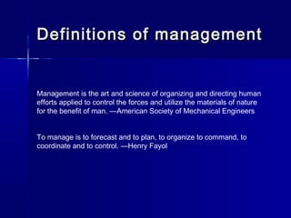 Definitions of managementDefinitions of management
Management is the art and science of organizing and directing human
efforts applied to control the forces and utilize the materials of nature
for the benefit of man. —American Society of Mechanical Engineers
To manage is to forecast and to plan, to organize to command, to
coordinate and to control. —Henry Fayol
 