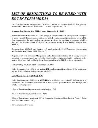 LIST OF RESOLUTIONS TO BE FILED WITH
ROC IN FORM MGT.14
List of the Resolutions and Agreements which are required to be reported to ROC through filing
of form-MGT.14 as desired by Section-117 of the Companies Act, 2013.
Law regarding filing of form MGT.14 under Companies Act, 2013
Section-117 of the Companies Act, 2013, a copy of every resolution or any agreement, in respect
of matters specified in sub-section (3) together with the explanatory statement under section 102,
if any, annexed to the notice calling the meeting in which the resolution is proposed, shall be
filed with the Registrar within 30 days of the passing or making thereof through filing of form
MGT.14.
Regarding form MGT.14 w.r.t. Section-117, kindly refer rule 24 of Companies (Management
and Administration) Rules, 2014 [Chapter-7].
As per rule 24 of Companies (Management and Administration) Rules, 2014, a copy of every
resolution or any agreement required to be filed, together with the explanatory statement under
section 102, if any, shall be filed with the Registrar in Form No. MGT.14 along with the fee.
Corresponding provision under Companies Act, 1956
Under Companies Act, 1956, it was section 192 which requires filing of form 23 for registration
of prescribed resolutions and agreements with ROC.
List of Resolutions to be filed with ROC
Under Companies Act, 2013, form MGT.14 is to be filed for more than 25 different types of
resolutions. We can further divide the list of Resolutions/Agreements to be filed through form
MGT.14 in 4 categories:
1. List of Resolutions/Agreements given in Section 117(3)
2. List of Resolutions given in Section 179(3)
3. List of Resolutions given in rule 8(5) of Companies (Meetings of Board and its Powers) Rules,
2014 read with Section 179(3)
4. Miscellaneous Provisions
 