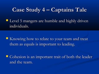CCaassee SSttuuddyy 44 –– CCaappttaaiinnss TTaallee 
 LLeevveell 55 mmaannggeerrss aarree hhuummbbllee aanndd hhiigghhllyy ddrriivveenn 
iinnddiivviidduuaallss.. 
 KKnnoowwiinngg hhooww ttoo rreellaattee ttoo yyoouurr tteeaamm aanndd ttrreeaatt 
tthheemm aass eeqquuaallss iiss iimmppoorrttaanntt ttoo lleeaaddiinngg.. 
 CCoohheessiioonn iiss aann iimmppoorrttaanntt ttrraaiitt ooff bbootthh tthhee lleeaaddeerr 
aanndd tthhee tteeaamm.. 
 