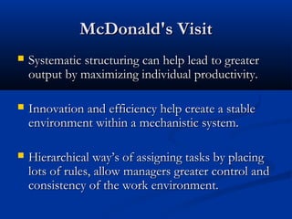 MMccDDoonnaalldd''ss VViissiitt 
 SSyysstteemmaattiicc ssttrruuccttuurriinngg ccaann hheellpp lleeaadd ttoo ggrreeaatteerr 
oouuttppuutt bbyy mmaaxxiimmiizziinngg iinnddiivviidduuaall pprroodduuccttiivviittyy.. 
 IInnnnoovvaattiioonn aanndd eeffffiicciieennccyy hheellpp ccrreeaattee aa ssttaabbllee 
eennvviirroonnmmeenntt wwiitthhiinn aa mmeecchhaanniissttiicc ssyysstteemm.. 
 HHiieerraarrcchhiiccaall wwaayy’’ss ooff aassssiiggnniinngg ttaasskkss bbyy ppllaacciinngg 
lloottss ooff rruulleess,, aallllooww mmaannaaggeerrss ggrreeaatteerr ccoonnttrrooll aanndd 
ccoonnssiisstteennccyy ooff tthhee wwoorrkk eennvviirroonnmmeenntt.. 
 