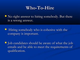 WWhhoo--TToo--HHiirree 
 NNoo rriigghhtt aannsswweerr ttoo hhiirriinngg ssoommeebbooddyy.. BBuutt tthheerree 
iiss aa wwrroonngg aannsswweerr.. 
 HHiirriinngg ssoommeebbooddyy wwhhoo iiss ccoohheessiivvee wwiitthh tthhee 
ccoommppaannyy iiss iimmppoorrttaanntt.. 
 JJoobb ccaannddiiddaatteess sshhoouulldd bbee aawwaarree ooff wwhhaatt tthhee jjoobb 
eennttaaiillss aanndd bbee aabbllee ttoo mmeeeett tthhee rreeqquuiirreemmeennttss ooff 
qquuaalliiffiiccaattiioonn.. 
 
