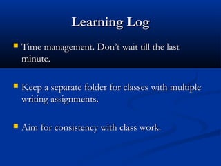 LLeeaarrnniinngg LLoogg 
 TTiimmee mmaannaaggeemmeenntt.. DDoonn’’tt wwaaiitt ttiillll tthhee llaasstt 
mmiinnuuttee.. 
 KKeeeepp aa sseeppaarraattee ffoollddeerr ffoorr ccllaasssseess wwiitthh mmuullttiippllee 
wwrriittiinngg aassssiiggnnmmeennttss.. 
 AAiimm ffoorr ccoonnssiisstteennccyy wwiitthh ccllaassss wwoorrkk.. 
 