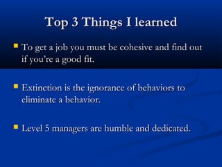 TToopp 33 TThhiinnggss II lleeaarrnneedd 
 TToo ggeett aa jjoobb yyoouu mmuusstt bbee ccoohheessiivvee aanndd ffiinndd oouutt 
iiff yyoouu’’rree aa ggoooodd ffiitt.. 
 EExxttiinnccttiioonn iiss tthhee iiggnnoorraannccee ooff bbeehhaavviioorrss ttoo 
eelliimmiinnaattee aa bbeehhaavviioorr.. 
 LLeevveell 55 mmaannaaggeerrss aarree hhuummbbllee aanndd ddeeddiiccaatteedd.. 
