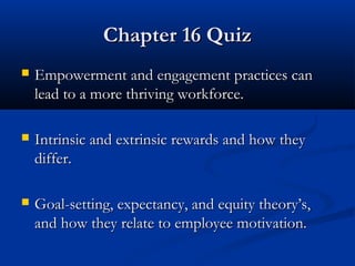 CChhaapptteerr 1166 QQuuiizz 
 EEmmppoowweerrmmeenntt aanndd eennggaaggeemmeenntt pprraaccttiicceess ccaann 
lleeaadd ttoo aa mmoorree tthhrriivviinngg wwoorrkkffoorrccee.. 
 IInnttrriinnssiicc aanndd eexxttrriinnssiicc rreewwaarrddss aanndd hhooww tthheeyy 
ddiiffffeerr.. 
 GGooaall--sseettttiinngg,, eexxppeeccttaannccyy,, aanndd eeqquuiittyy tthheeoorryy’’ss,, 
aanndd hhooww tthheeyy rreellaattee ttoo eemmppllooyyeeee mmoottiivvaattiioonn.. 
 