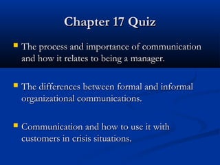 CChhaapptteerr 1177 QQuuiizz 
 TThhee pprroocceessss aanndd iimmppoorrttaannccee ooff ccoommmmuunniiccaattiioonn 
aanndd hhooww iitt rreellaatteess ttoo bbeeiinngg aa mmaannaaggeerr.. 
 TThhee ddiiffffeerreenncceess bbeettwweeeenn ffoorrmmaall aanndd iinnffoorrmmaall 
oorrggaanniizzaattiioonnaall ccoommmmuunniiccaattiioonnss.. 
 CCoommmmuunniiccaattiioonn aanndd hhooww ttoo uussee iitt wwiitthh 
ccuussttoommeerrss iinn ccrriissiiss ssiittuuaattiioonnss.. 
 