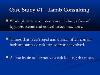 CCaassee SSttuuddyy ##11 –– LLaammbb CCoonnssuullttiinngg 
 WWoorrkk ppllaaccee eennvviirroonnmmeennttss aarreenn’’tt aallwwaayyss ffrreeee ooff 
lleeggaall pprroobblleemmss aanndd eetthhiiccaall iissssuueess mmaayy aarriissee.. 
 TThhiinnggss tthhaatt aarreenn’’tt lleeggaall aanndd eetthhiiccaall oofftteenn ccoonnttaaiinn 
hhiigghh aammoouunnttss ooff rriisskk ffoorr eevveerryyoonnee iinnvvoollvveedd.. 
 AAss tthhee bbuussiinneessss oowwnneerr yyoouu rriisskk lloooossiinngg tthhee mmoosstt.. 
 