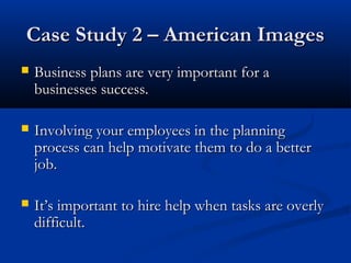 CCaassee SSttuuddyy 22 –– AAmmeerriiccaann IImmaaggeess 
 BBuussiinneessss ppllaannss aarree vveerryy iimmppoorrttaanntt ffoorr aa 
bbuussiinneesssseess ssuucccceessss.. 
 IInnvvoollvviinngg yyoouurr eemmppllooyyeeeess iinn tthhee ppllaannnniinngg 
pprroocceessss ccaann hheellpp mmoottiivvaattee tthheemm ttoo ddoo aa bbeetttteerr 
jjoobb.. 
 IItt’’ss iimmppoorrttaanntt ttoo hhiirree hheellpp wwhheenn ttaasskkss aarree oovveerrllyy 
ddiiffffiiccuulltt.. 
 