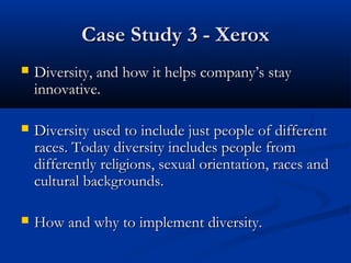 CCaassee SSttuuddyy 33 -- XXeerrooxx 
 DDiivveerrssiittyy,, aanndd hhooww iitt hheellppss ccoommppaannyy’’ss ssttaayy 
iinnnnoovvaattiivvee.. 
 DDiivveerrssiittyy uusseedd ttoo iinncclluuddee jjuusstt ppeeooppllee ooff ddiiffffeerreenntt 
rraacceess.. TTooddaayy ddiivveerrssiittyy iinncclluuddeess ppeeooppllee ffrroomm 
ddiiffffeerreennttllyy rreelliiggiioonnss,, sseexxuuaall oorriieennttaattiioonn,, rraacceess aanndd 
ccuullttuurraall bbaacckkggrroouunnddss.. 
 HHooww aanndd wwhhyy ttoo iimmpplleemmeenntt ddiivveerrssiittyy.. 
 