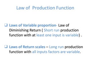 Law of Production Function
❑ Laws of Variable proportion- Law of
Diminishing Return ( Short run production
function with at least one input is variable) .
❑ Laws of Return scales – Long run production
function with all inputs factors are variable.
 