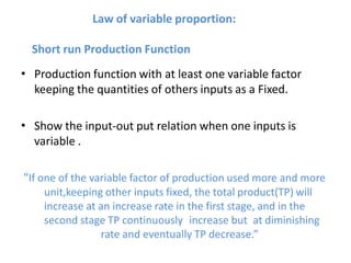 Law of variable proportion:
Short run Production Function
• Production function with at least one variable factor
keeping the quantities of others inputs as a Fixed.
• Show the input-out put relation when one inputs is
variable .
“If one of the variable factor of production used more and more
unit,keeping other inputs fixed, the total product(TP) will
increase at an increase rate in the first stage, and in the
second stage TP continuously increase but at diminishing
rate and eventually TP decrease.”
 