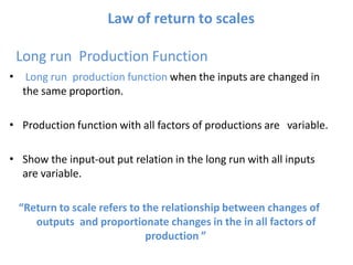 Law of return to scales
Long run Production Function
Long run production function when the inputs are changed in
the same proportion.
•
• Production function with all factors of productions are variable.
• Show the input-out put relation in the long run with all inputs
are variable.
“Return to scale refers to the relationship between changes of
outputs and proportionate changes in the in all factors of
production ”
 