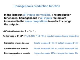Homogeneous production function
In the long run all inputs are variable. The production
function is homogeneous if all inputs factors are
increased in the same proportions in order to change
the outputs.
A Production function Q = f (L, K )
An increase in Q> Q^ =f (L+L.10%, K+K.10% )- Inputs increased same proportion
Increasing returns to scale
Constant returns to scale
Decreasing returns to scale
Inputs increased 10% => output increased 15%
Inputs increased 10% => output increased 10%
Inputs increased 10% => output increased 8%
 