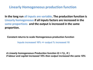 Linearly Homogeneous production function
In the long run all inputs are variable. The production function is
Linearly homogeneous if all inputs factors are increased in the
same proportions and the output is increased in the same
proportion.
Constant returns to scale Homogeneous production function
Inputs increased 10% => output % increased 10
A Linearly homogeneous Production function Q = f (L, K )
if labour and capital increased 10% then output increased the same 10%
 