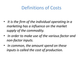 Definitions of Costs
• It is the firm of the individual operating in a
marketing has a influence on the market
supply of the commodity.
In order to make use of the various factor and
non-factor inputs.
In common, the amount spend on these
inputs is called the cost of production.
•
•
 