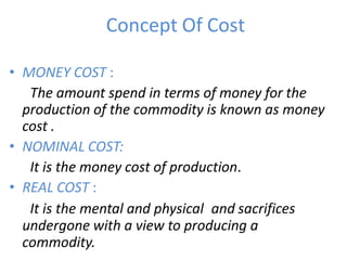 Concept Of Cost
• MONEY COST :
The amount spend in terms of money for the
production of the commodity is known as money
cost .
• NOMINAL COST:
It is the money cost of production.
• REAL COST :
It is the mental and physical and sacrifices
undergone with a view to producing a
commodity.
 