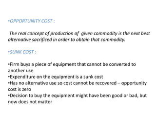•OPPORTUNITY COST :
The real concept of production of given commodity is the next best
alternative sacrificed in order to obtain that commodity.
•SUNK COST :
•Firm buys a piece of equipment that cannot be converted to
another use
•Expenditure on the equipment is a sunk cost
•Has no alternative use so cost cannot be recovered – opportunity
cost is zero
•Decision to buy the equipment might have been good or bad, but
now does not matter
 