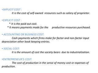 •IMPLICIT COST :
It is the cost of self-owned resources such as salary of proprietor.
•EXPLICIT COST :
* It is the paid-out cost.
* It means payments made for the productive resources purchased.
• ACCOUNTING OR BUSINESS COST:
Cash payments which firms make for factor and non-factor input
depreciation other book keeping entries.
• SOCIAL COST:
It is the amount of cost the society bears due to industrialization.
•ENTREPRENEUR’S COST:
The cost of production in the sense of money cost or expenses of
production.
 