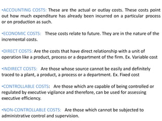 •ACCOUNTING COSTS: These are the actual or outlay costs. These costs point
out how much expenditure has already been incurred on a particular process
or on production as such.
•ECONOMIC COSTS: These costs relate to future. They are in the nature of the
incremental costs.
•DIRECT COSTS: Are the costs that have direct relationship with a unit of
operation like a product, process or a department of the firm. Ex. Variable cost
•INDIRECT COSTS: Are those whose source cannot be easily and definitely
traced to a plant, a product, a process or a department. Ex. Fixed cost
•CONTROLLABLE COSTS: Are those which are capable of being controlled or
regulated by executive vigilance and therefore, can be used for assessing
executive efficiency.
•NON-CONTROLLABLE COSTS: Are those which cannot be subjected to
administrative control and supervision.
 