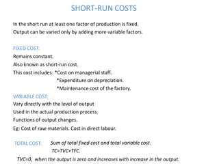 SHORT-RUN COSTS
In the short run at least one factor of production is fixed.
Output can be varied only by adding more variable factors.
FIXED COST:
Remains constant.
Also known as short-run cost.
This cost includes: *Cost on managerial staff.
*Expenditure on depreciation.
*Maintenance cost of the factory.
VARIABLE COST:
Vary directly with the level of output
Used in the actual production process.
Functions of output changes.
Eg: Cost of raw-materials. Cost in direct labour.
TOTAL COST: Sum of total fixed cost and total variable cost.
TC=TVC+TFC.
TVC=0, when the output is zero and increases with increase in the output.
 