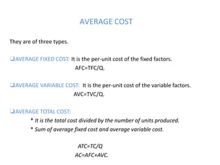 AVERAGE COST
They are of three types.
❑AVERAGE FIXED COST: It is the per-unit cost of the fixed factors.
AFC=TFC/Q.
❑AVERAGE VARIABLE COST: It is the per-unit cost of the variable factors.
AVC=TVC/Q.
❑AVERAGE TOTAL COST:
* It is the total cost divided by the number of units produced.
* Sum of average fixed cost and average variable cost.
ATC=TC/Q
AC=AFC+AVC.
 