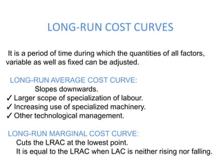 It is a period of time during which the quantities of all factors,
variable as well as fixed can be adjusted.
LONG-RUN AVERAGE COST CURVE:
Slopes downwards.
✓Larger scope of specialization of labour.
✓Increasing use of specialized machinery.
✓Other technological management.
LONG-RUN MARGINAL COST CURVE:
Cuts the LRAC at the lowest point.
It is equal to the LRAC when LAC is neither rising nor falling.
LONG-RUN COST CURVES
 