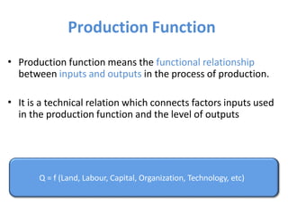 Production Function
• Production function means the functional relationship
between inputs and outputs in the process of production.
• It is a technical relation which connects factors inputs used
in the production function and the level of outputs
Q = f (Land, Labour, Capital, Organization, Technology, etc)
 