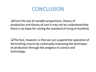 ❑From the law of variable proportions, theory of
production and theory of cost it may not be understood that
there is no hope for raising the standard of living of mankind.
❑The fact, however, is that we can suspend the operation of
diminishing returns by continually improving the technique
of production through the progress in science and
technology.
CONCLUSION
 