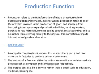 Production Function
• Production refers to the transformation of inputs or resources into
outputs of goods and services. In other words, production refers to all of
the activities involved in the production of goods and services, from
borrowing to set up or expand production facilities, to hiring workers,
purchasing row materials, running quality control, cost accounting, and so
on, rather than referring merely to the physical transformation of inputs
into outputs of goods and services.
• FOR EXAMPLE
1. A computer company hires workers to use machinery, parts, and raw
materials in factories to produce personal computers.
2. The output of a firm can either be a final commodity or an intermediate
product such as computer and semiconductor respectively.
3. The output can also be a service rather than a good such as education,
medicine, banking etc.
 