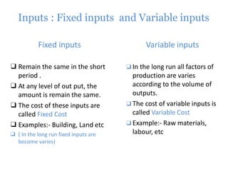 Inputs : Fixed inputs and Variable inputs
Fixed inputs Variable inputs
❑ Remain the same in the short
period .
❑ At any level of out put, the
amount is remain the same.
❑ The cost of these inputs are
called Fixed Cost
❑ Examples:- Building, Land etc
❑ ( In the long run fixed inputs are
become varies)
❑In the long run all factors of
production are varies
according to the volume of
outputs.
❑The cost of variable inputs is
called Variable Cost
❑Example:- Raw materials,
labour, etc
 
