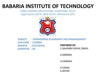 BABARIA INSTITUTE OF TECHNOLOGY
SHREE KRISHNA EDUCATIONAL CHARITABLE TRUST
Approved by AICTE, NEW DELHI, Affiliated to GTU
PREPARED BY:
1.SAURABH DAYAL SINGH
2.KARNIKA
3.VAIBHAV
4.VISHAL
5.ASTHA
SUBJECT : ENGINEERING ECONOMICS AND MANAGEMENT
SUB.CODE : 2130004
BRANCH : ELECTRICAL
SEMESTER : 03
 