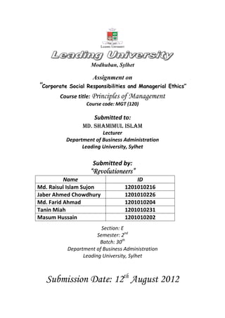 Modhuban, Sylhet
Assignment on
““““Corporate Social Responsibilities and Managerial Ethics”
Course title: Principles of Management
Course code: MGT (120)
Submitted to:
MD. SHAMIMUL ISLAM
Lecturer
Department of Business Administration
Leading University, Sylhet
Submitted by:
““““RevolutioneersRevolutioneersRevolutioneersRevolutioneers””””
Name ID
Md. Raisul Islam Sujon 1201010216
Jaber Ahmed Chowdhury 1201010226
Md. Farid Ahmad 1201010204
Tanin Miah 1201010231
Masum Hussain 1201010202
Section: E
Semester: 2nd
Batch: 30th
Department of Business Administration
Leading University, Sylhet
Submission Date: 12th
August 2012
 