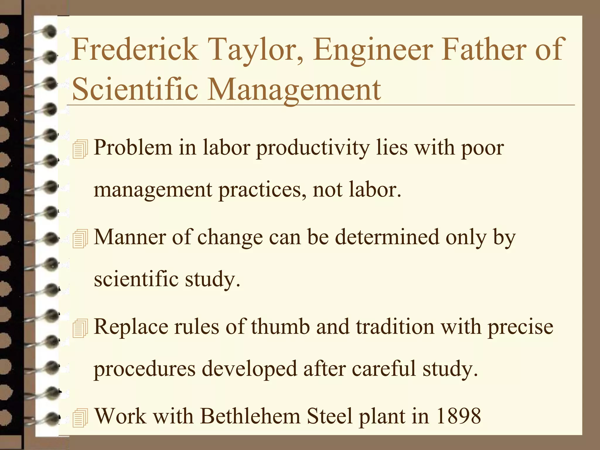 Frederick Taylor, Engineer Father of
Scientific Management
 Problem in labor productivity lies with poor
management practices, not labor.
 Manner of change can be determined only by
scientific study.
 Replace rules of thumb and tradition with precise
procedures developed after careful study.
 Work with Bethlehem Steel plant in 1898
 