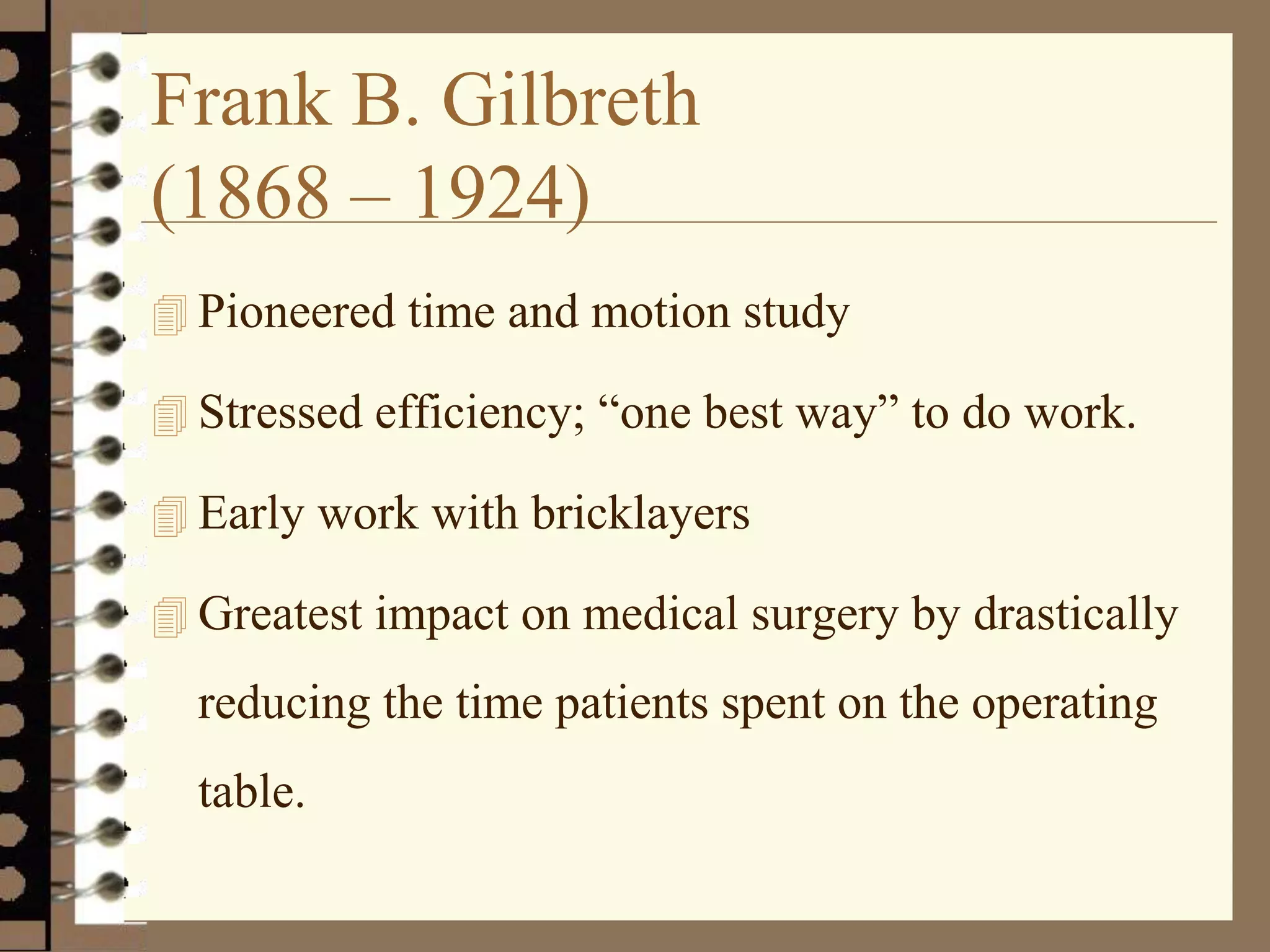 Frank B. Gilbreth
(1868 – 1924)
 Pioneered time and motion study
 Stressed efficiency; “one best way” to do work.
 Early work with bricklayers
 Greatest impact on medical surgery by drastically
reducing the time patients spent on the operating
table.
 