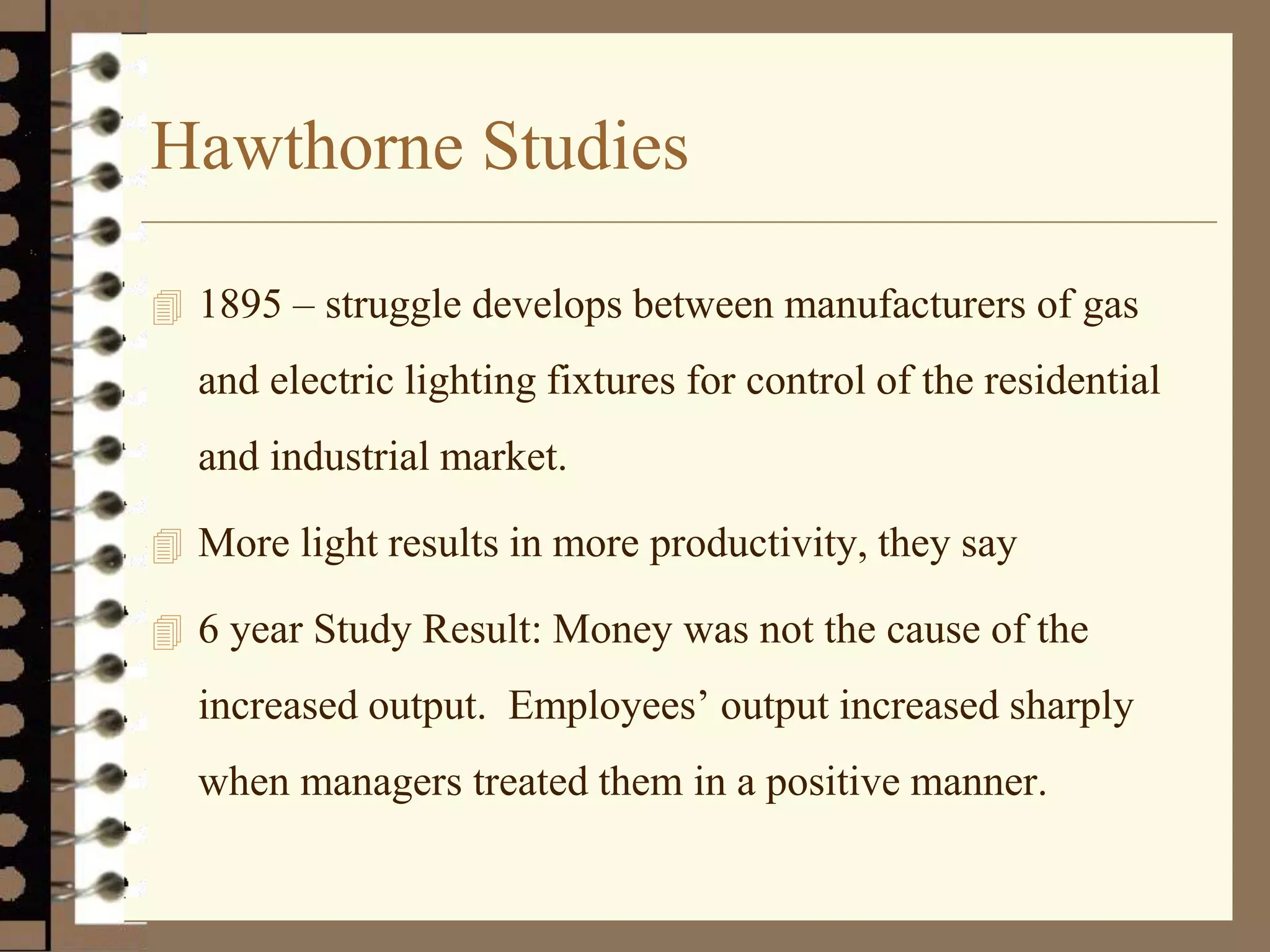 Hawthorne Studies
 1895 – struggle develops between manufacturers of gas
and electric lighting fixtures for control of the residential
and industrial market.
 More light results in more productivity, they say
 6 year Study Result: Money was not the cause of the
increased output. Employees’ output increased sharply
when managers treated them in a positive manner.
 