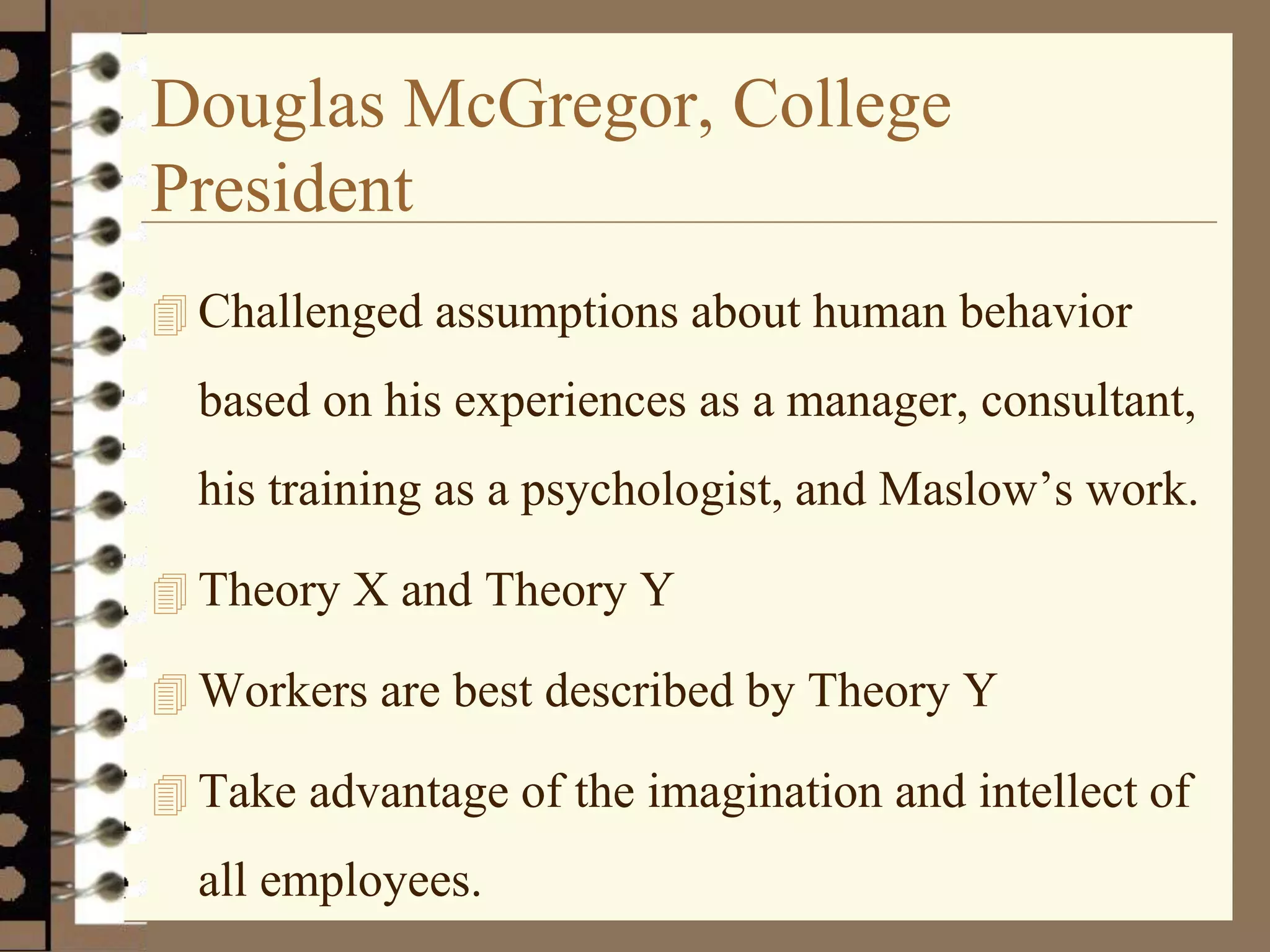 Douglas McGregor, College
President
 Challenged assumptions about human behavior
based on his experiences as a manager, consultant,
his training as a psychologist, and Maslow’s work.
 Theory X and Theory Y
 Workers are best described by Theory Y
 Take advantage of the imagination and intellect of
all employees.
 