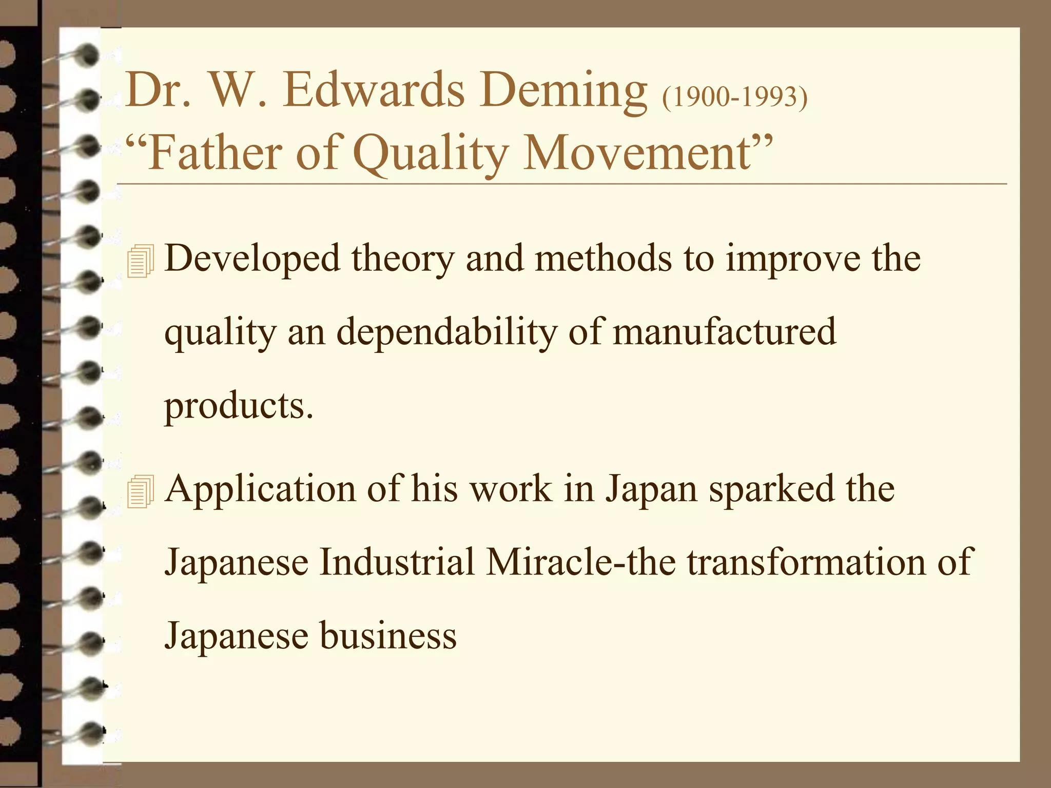 Dr. W. Edwards Deming (1900-1993)
“Father of Quality Movement”
 Developed theory and methods to improve the
quality an dependability of manufactured
products.
 Application of his work in Japan sparked the
Japanese Industrial Miracle-the transformation of
Japanese business
 