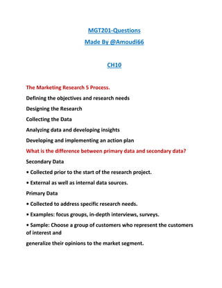 MGT201-Questions
Made By @Amoudi66
CH10
The Marketing Research 5 Process.
Defining the objectives and research needs
Designing the Research
Collecting the Data
Analyzing data and developing insights
Developing and implementing an action plan
What is the difference between primary data and secondary data?
Secondary Data
• Collected prior to the start of the research project.
• External as well as internal data sources.
Primary Data
• Collected to address specific research needs.
• Examples: focus groups, in-depth interviews, surveys.
• Sample: Choose a group of customers who represent the customers
of interest and
generalize their opinions to the market segment.
 